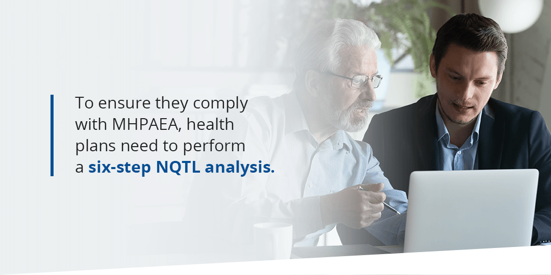 To comply with MHPAEA, health plans need to perform a six-step NQTL analysis To comply with MHPAEA, health plans need to perform a six-step NQTL analysis