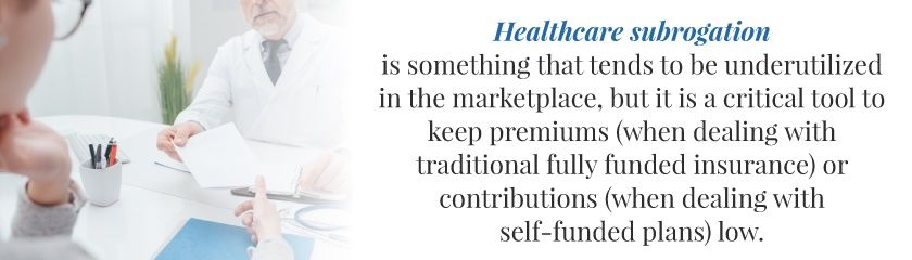 Healthcare subrogation tends to be underutilized in the marketplace, but it is a critical tool to keep premiums (whe dealing with traditional fully funded insurance) or contributions (when dealing with self-funded plan) low.
